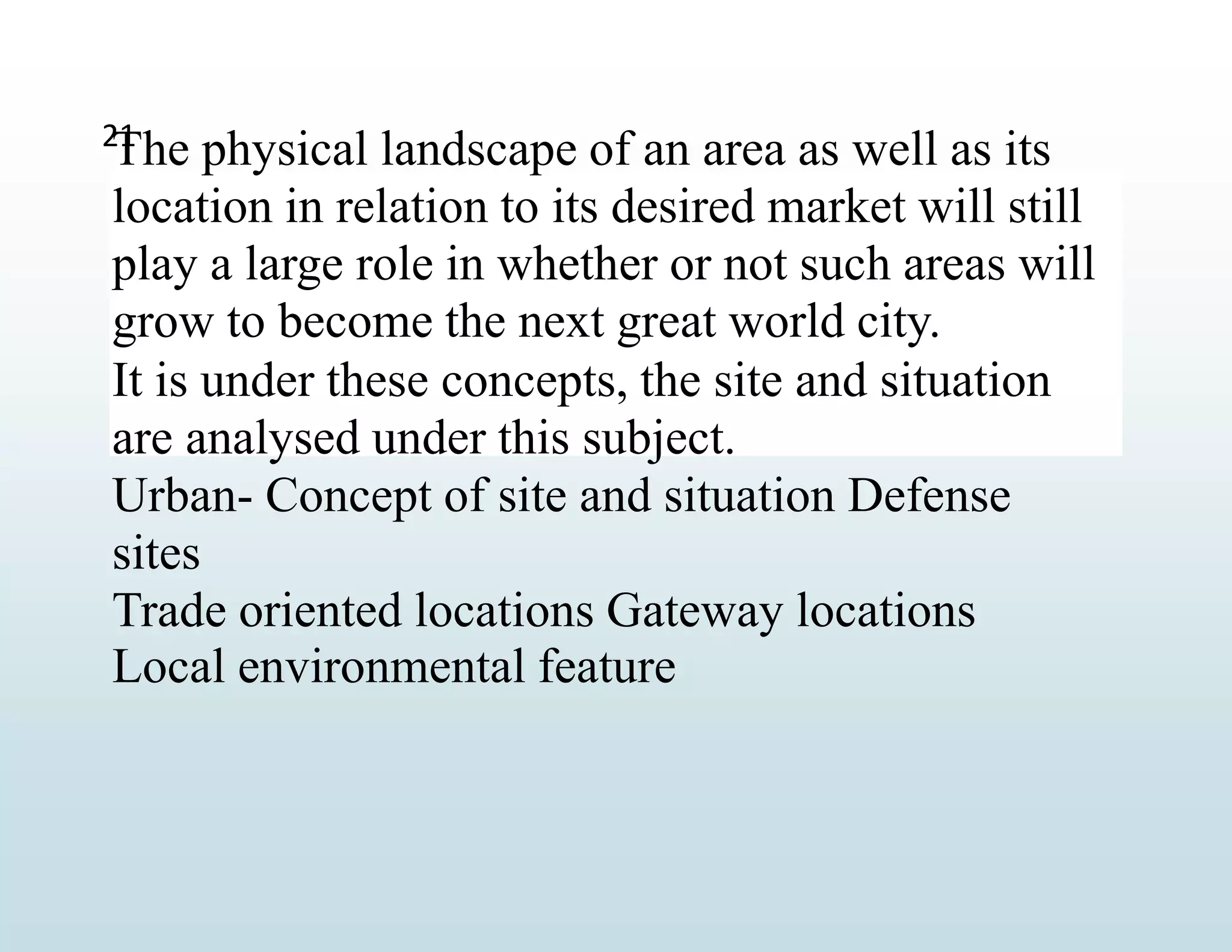 The physical landscape of an area as well as its
location in relation to its desired market will still
play a large role in whether or not such areas will
grow to become the next great world city.
It is under these concepts, the site and situation
are analysed under this subject.
Urban- Concept of site and situation Defense
sites
Trade oriented locations Gateway locations
Local environmental feature
21
 