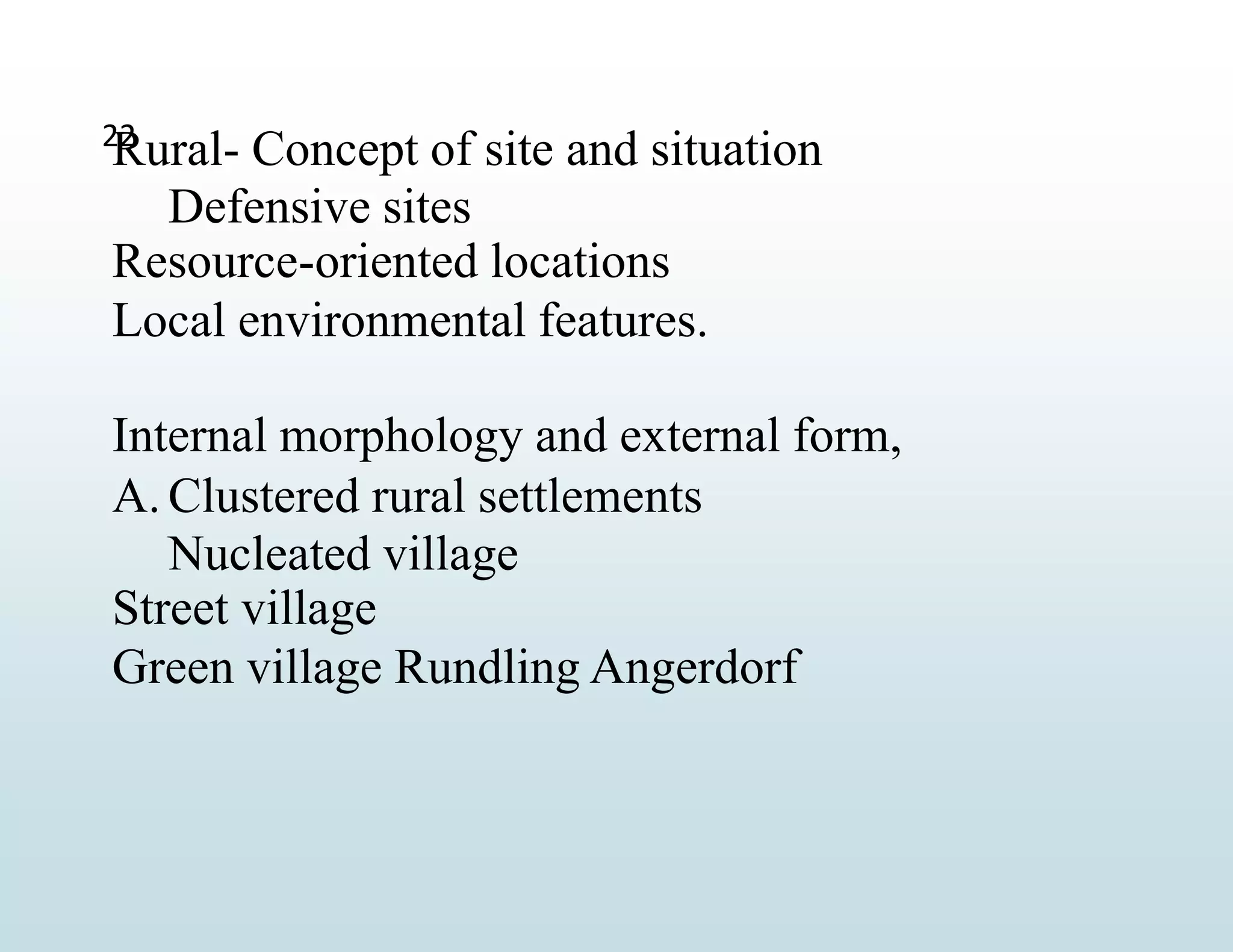 22
Rural- Concept of site and situation
Defensive sites
Resource-oriented locations
Local environmental features.
Internal morphology and external form,
A. Clustered rural settlements
Nucleated village
Street village
Green village Rundling Angerdorf
 
