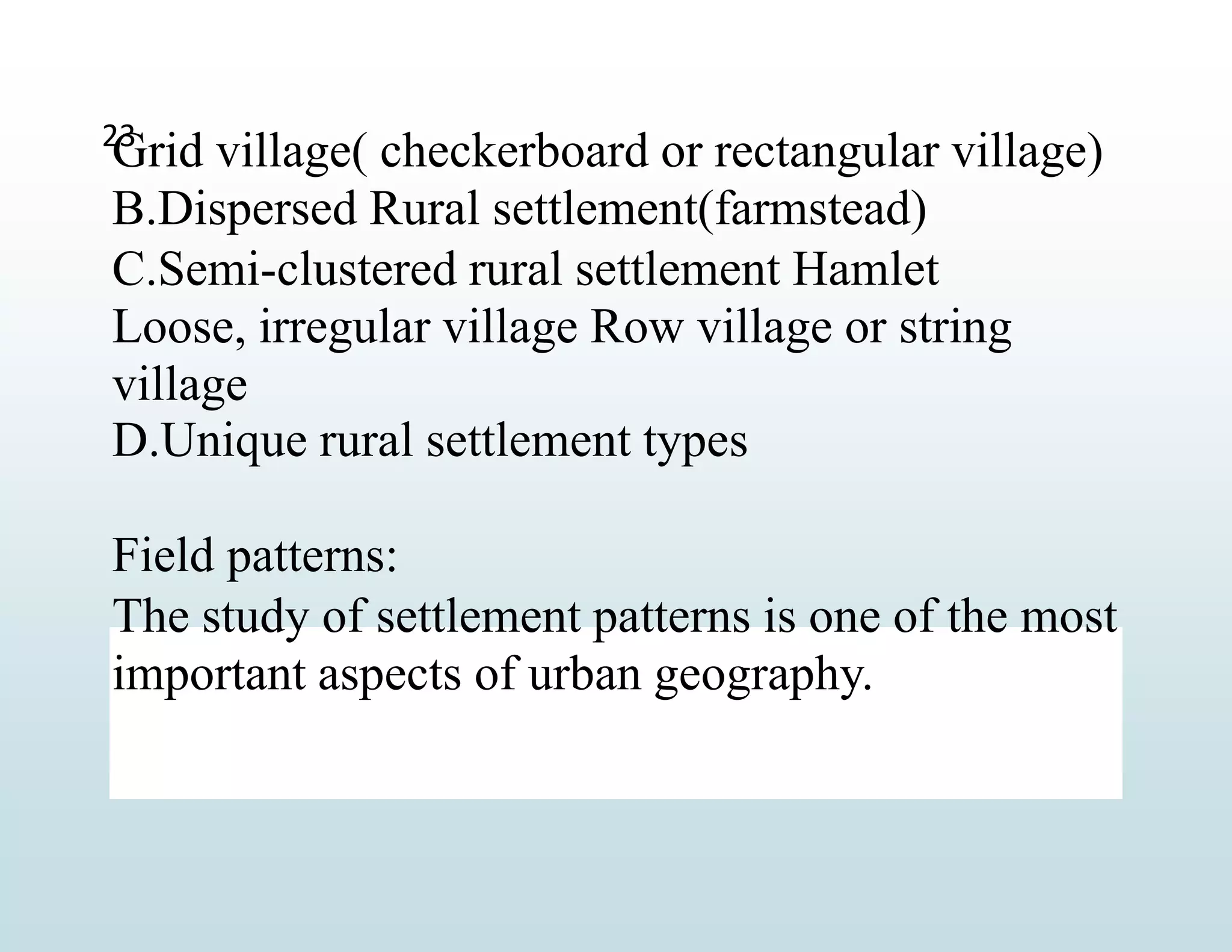 Grid village( checkerboard or rectangular village)
B.Dispersed Rural settlement(farmstead)
C.Semi-clustered rural settlement Hamlet
Loose, irregular village Row village or string
village
D.Unique rural settlement types
Field patterns:
The study of settlement patterns is one of the most
important aspects of urban geography.
23
 