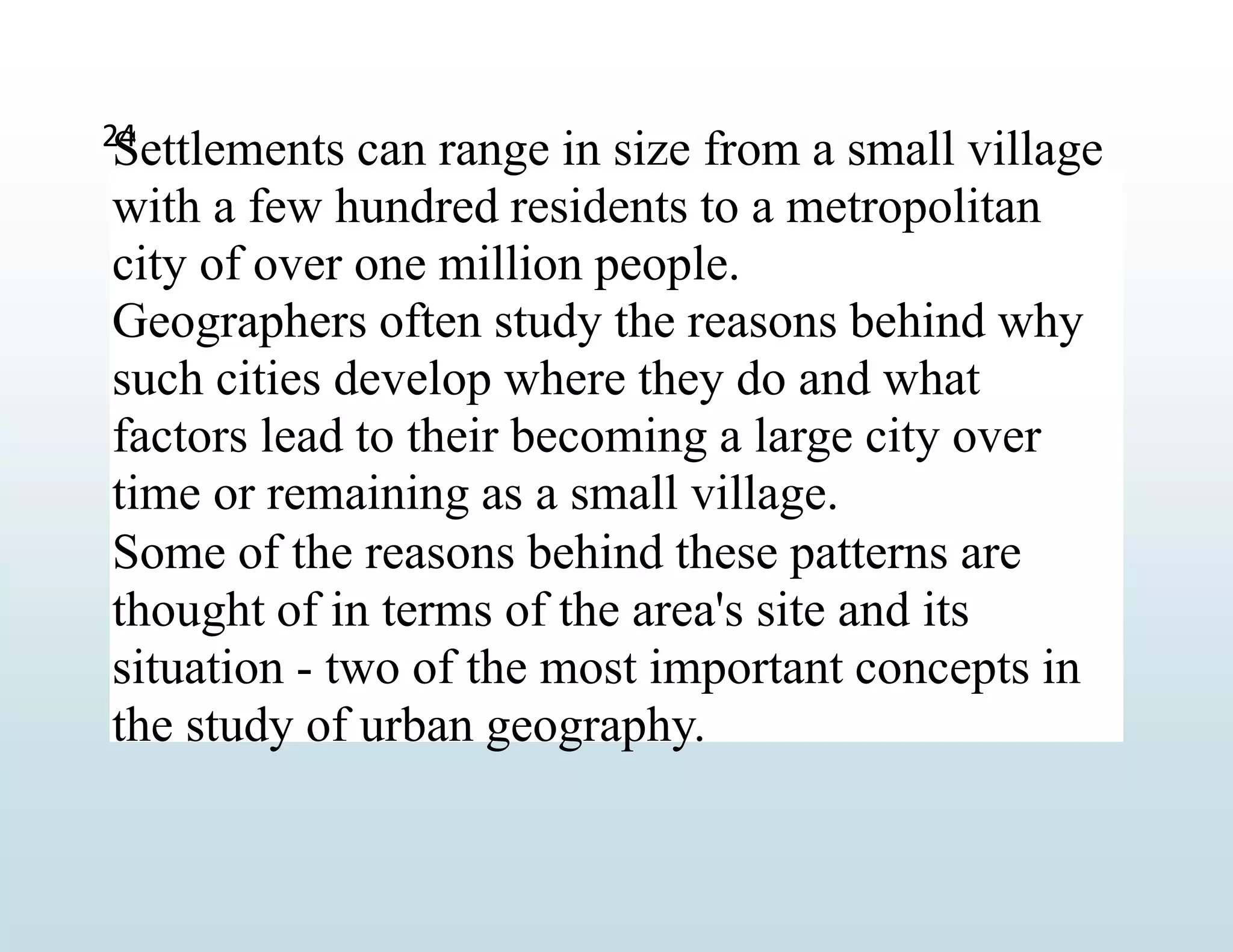Settlements can range in size from a small village
with a few hundred residents to a metropolitan
city of over one million people.
Geographers often study the reasons behind why
such cities develop where they do and what
factors lead to their becoming a large city over
time or remaining as a small village.
Some of the reasons behind these patterns are
thought of in terms of the area's site and its
situation - two of the most important concepts in
the study of urban geography.
24
 