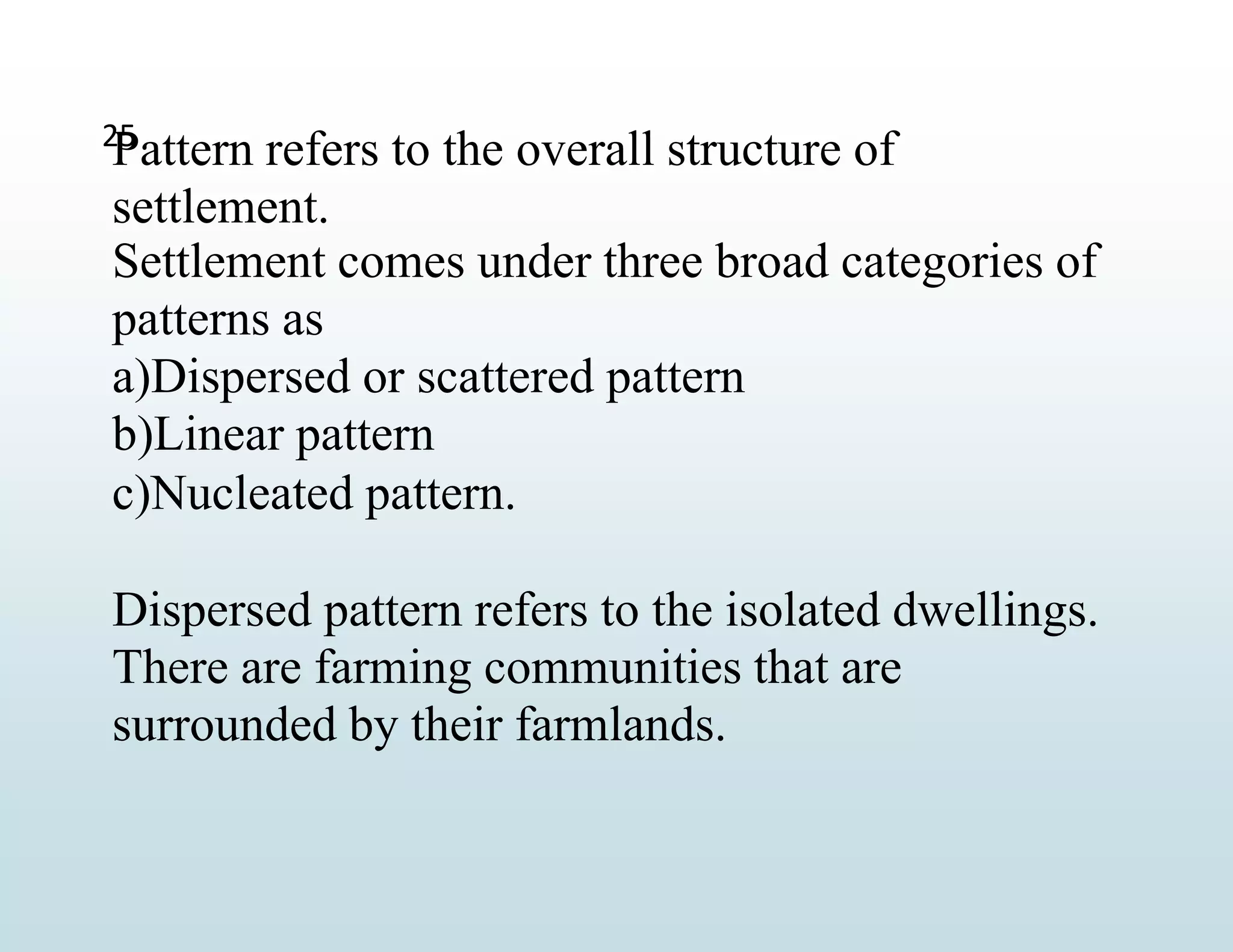 25
Pattern refers to the overall structure of
settlement.
Settlement comes under three broad categories of
patterns as
a)Dispersed or scattered pattern
b)Linear pattern
c)Nucleated pattern.
Dispersed pattern refers to the isolated dwellings.
There are farming communities that are
surrounded by their farmlands.
 