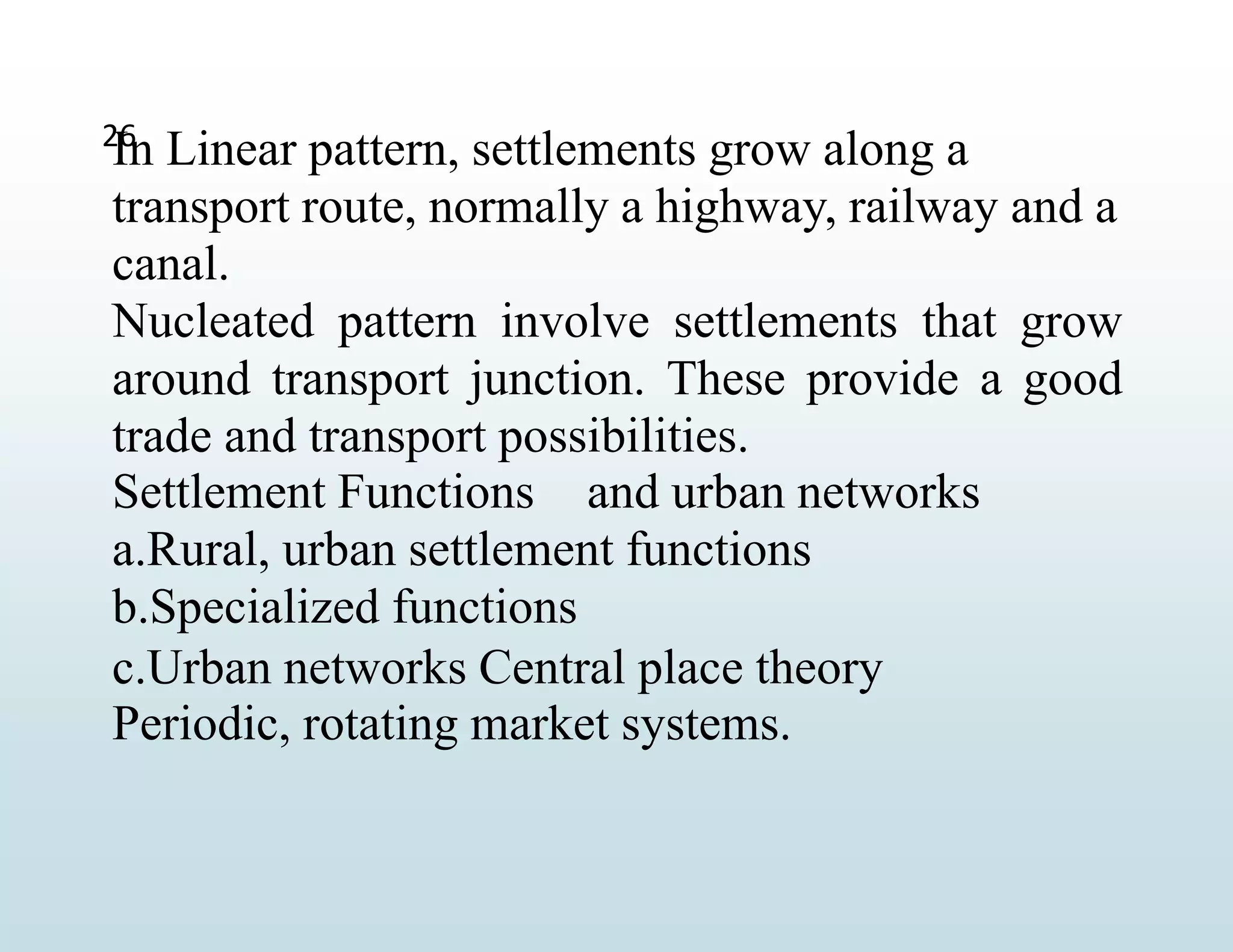 26
In Linear pattern, settlements grow along a
transport route, normally a highway, railway and a
canal.
Nucleated pattern involve settlements that grow
around transport junction. These provide a good
trade and transport possibilities.
Settlement Functions and urban networks
a.Rural, urban settlement functions
b.Specialized functions
c.Urban networks Central place theory
Periodic, rotating market systems.
 
