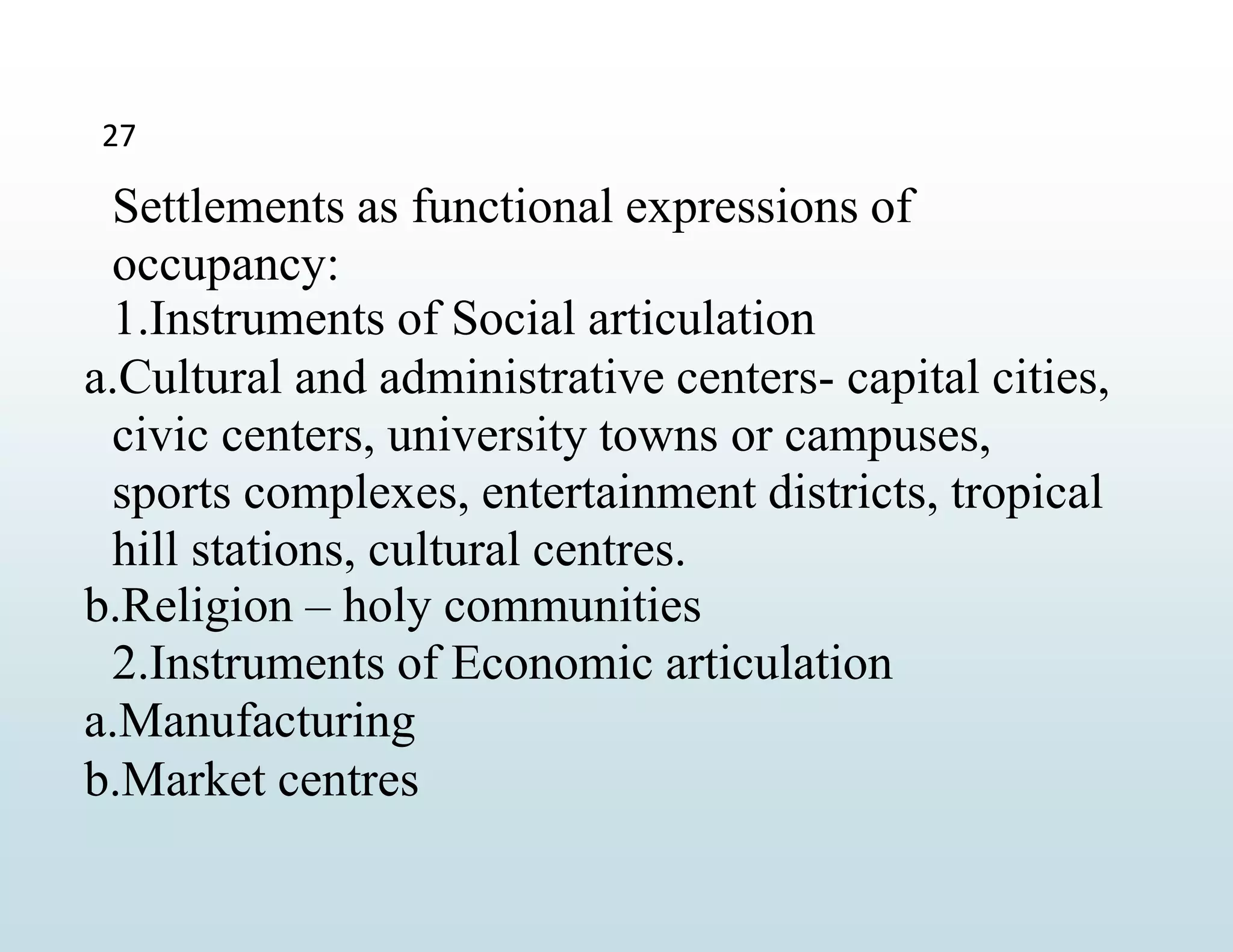 27
Settlements as functional expressions of
occupancy:
1.Instruments of Social articulation
a.Cultural and administrative centers- capital cities,
civic centers, university towns or campuses,
sports complexes, entertainment districts, tropical
hill stations, cultural centres.
b.Religion – holy communities
2.Instruments of Economic articulation
a.Manufacturing
b.Market centres
 