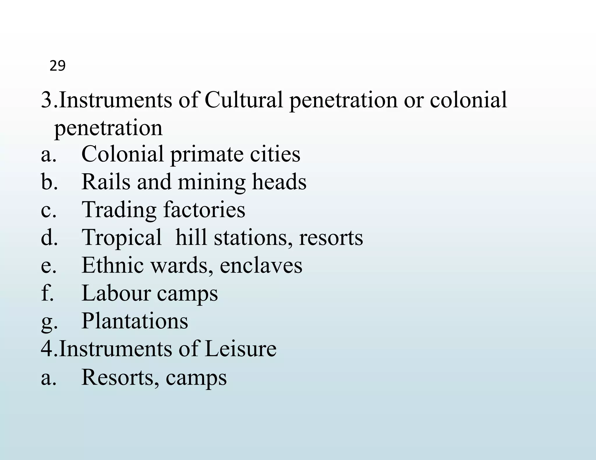 29
3.Instruments of Cultural penetration or colonial
penetration
a. Colonial primate cities
b. Rails and mining heads
c. Trading factories
d. Tropical hill stations, resorts
e. Ethnic wards, enclaves
f. Labour camps
g. Plantations
4.Instruments of Leisure
a. Resorts, camps
 