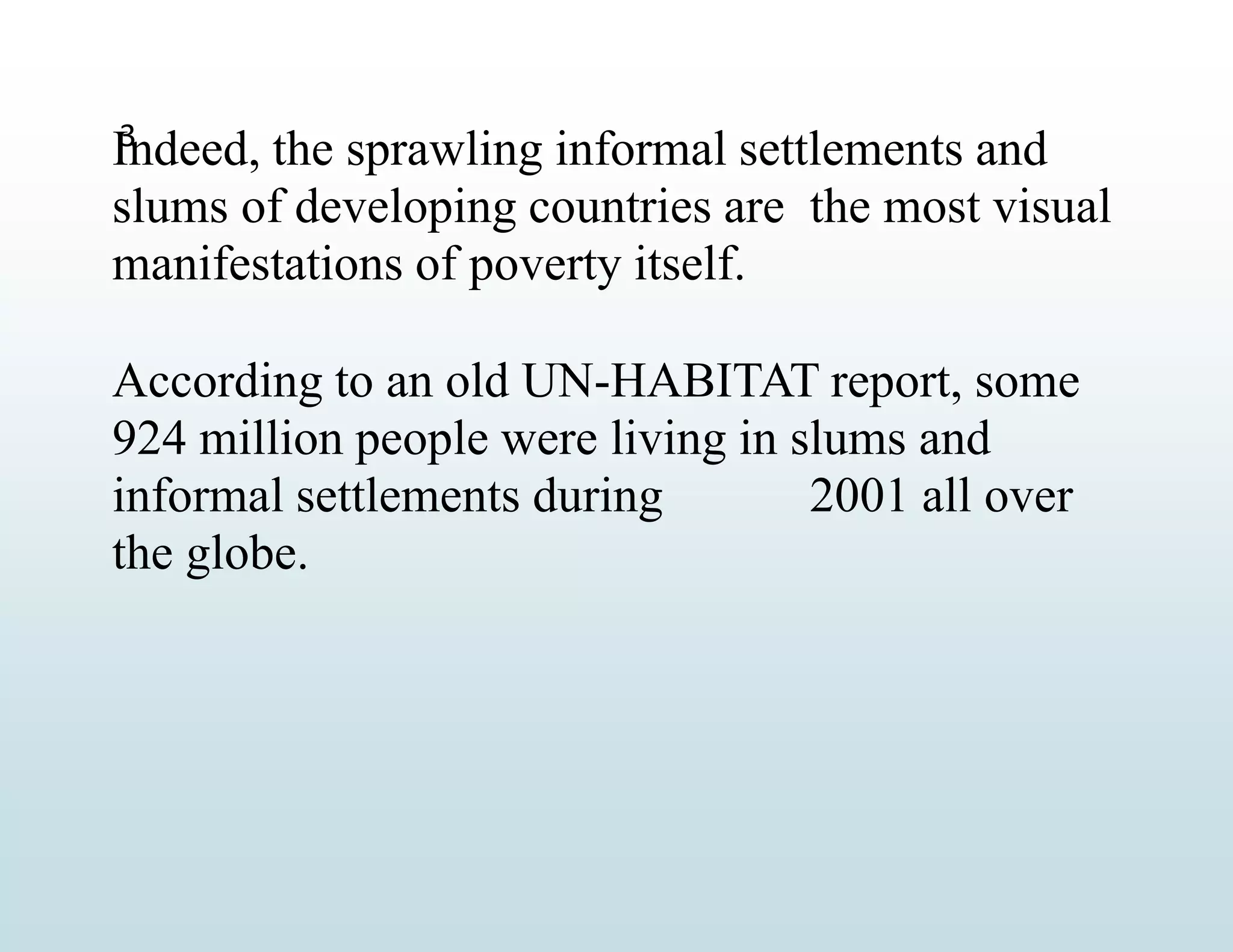 3
Indeed, the sprawling informal settlements and
slums of developing countries are the most visual
manifestations of poverty itself.
According to an old UN-HABITAT report, some
924 million people were living in slums and
informal settlements during 2001 all over
the globe.
 