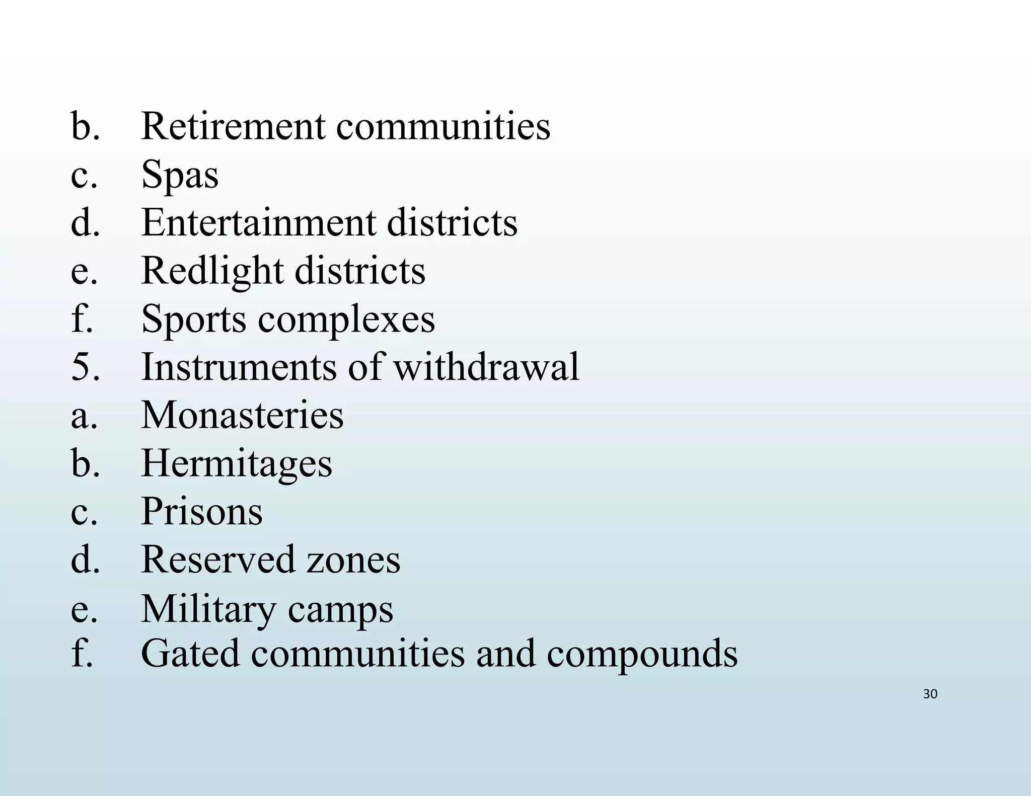 f. Gated communities and compounds
30
b. Retirement communities
c. Spas
d. Entertainment districts
e. Redlight districts
f. Sports complexes
5. Instruments of withdrawal
a. Monasteries
b. Hermitages
c. Prisons
d. Reserved zones
e. Military camps
 