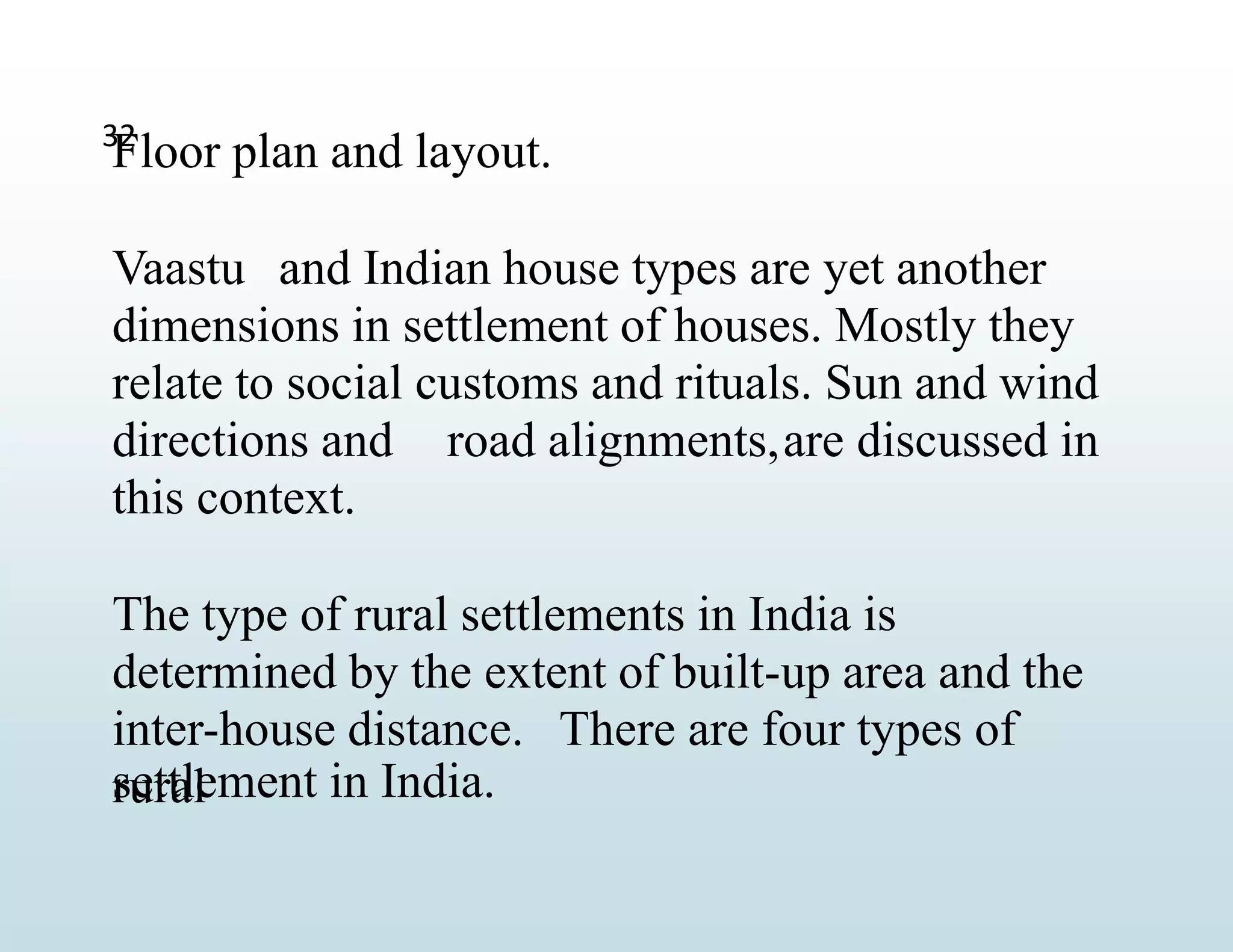 settlement in India.
32
Floor plan and layout.
Vaastu and Indian house types are yet another
dimensions in settlement of houses. Mostly they
relate to social customs and rituals. Sun and wind
directions and road alignments,are discussed in
this context.
The type of rural settlements in India is
determined by the extent of built-up area and the
inter-house distance. There are four types of
rural
 