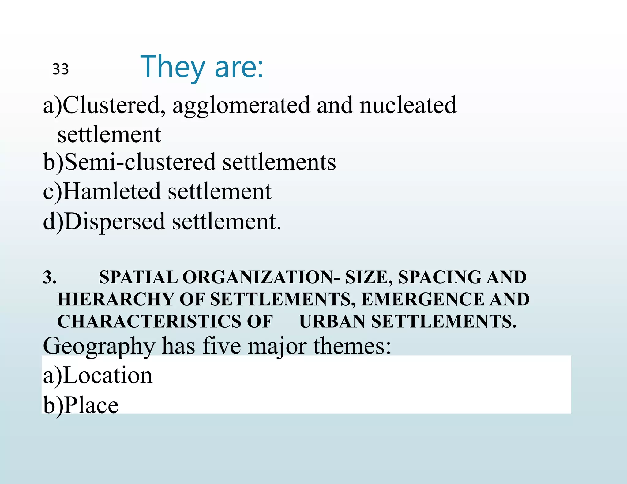 They are:
33
a)Clustered, agglomerated and nucleated
settlement
b)Semi-clustered settlements
c)Hamleted settlement
d)Dispersed settlement.
3. SPATIAL ORGANIZATION- SIZE, SPACING AND
HIERARCHY OF SETTLEMENTS, EMERGENCE AND
CHARACTERISTICS OF URBAN SETTLEMENTS.
Geography has five major themes:
a)Location
b)Place
 
