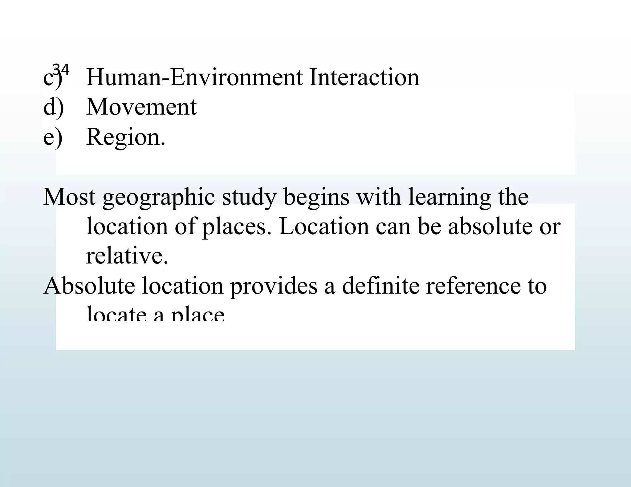 c) Human-Environment Interaction
d) Movement
e) Region.
Most geographic study begins with learning the
location of places. Location can be absolute or
relative.
Absolute location provides a definite reference to
locate a place.
34
 