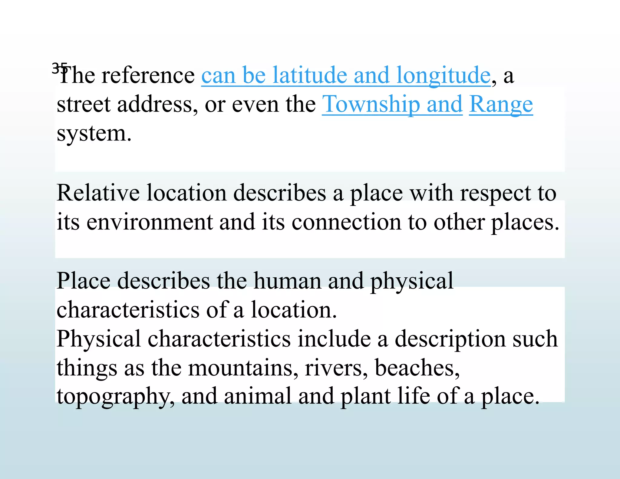 The reference can be latitude and longitude, a
street address, or even the Township and Range
system.
Relative location describes a place with respect to
its environment and its connection to other places.
Place describes the human and physical
characteristics of a location.
Physical characteristics include a description such
things as the mountains, rivers, beaches,
topography, and animal and plant life of a place.
35
 