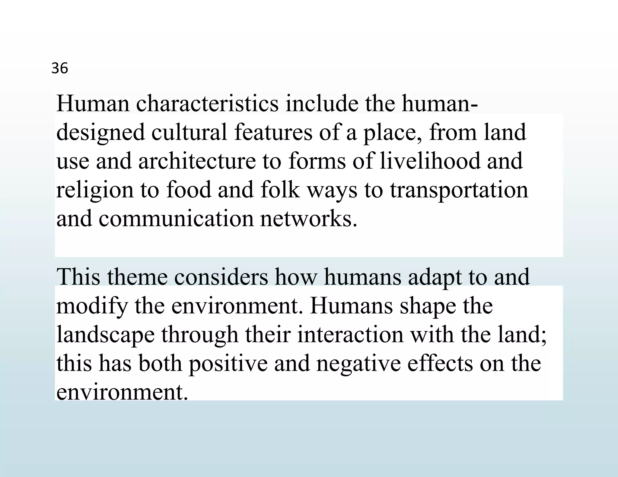 Human characteristics include the human-
designed cultural features of a place, from land
use and architecture to forms of livelihood and
religion to food and folk ways to transportation
and communication networks.
This theme considers how humans adapt to and
modify the environment. Humans shape the
landscape through their interaction with the land;
this has both positive and negative effects on the
environment.
36
 