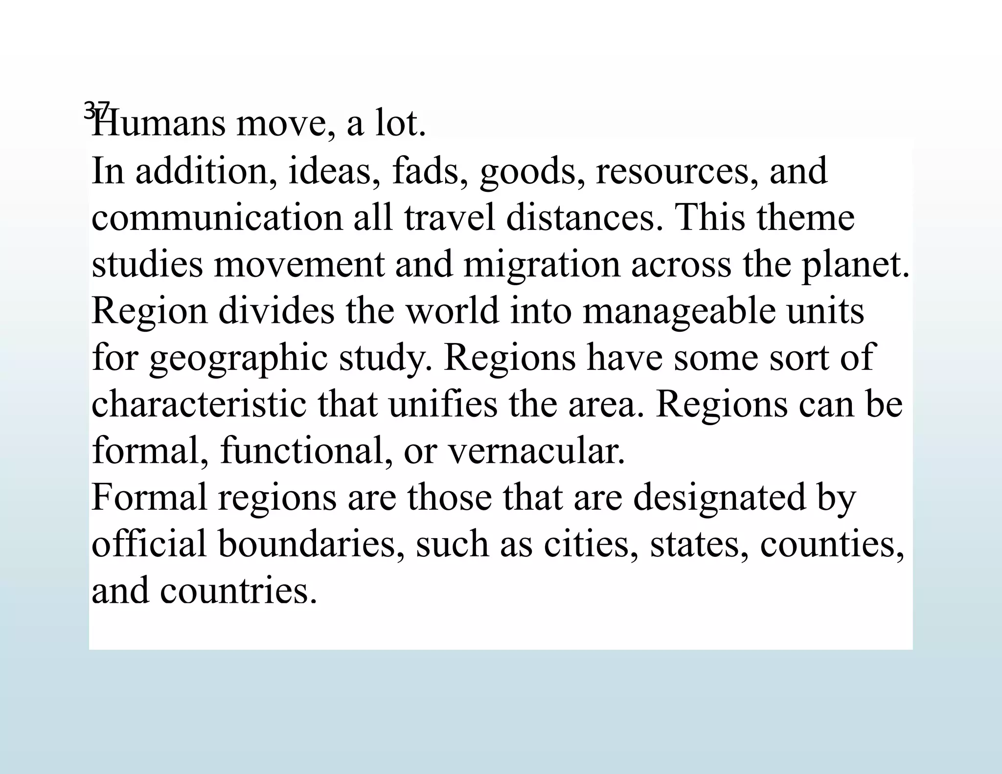 Humans move, a lot.
In addition, ideas, fads, goods, resources, and
communication all travel distances. This theme
studies movement and migration across the planet.
Region divides the world into manageable units
for geographic study. Regions have some sort of
characteristic that unifies the area. Regions can be
formal, functional, or vernacular.
Formal regions are those that are designated by
official boundaries, such as cities, states, counties,
and countries.
37
 