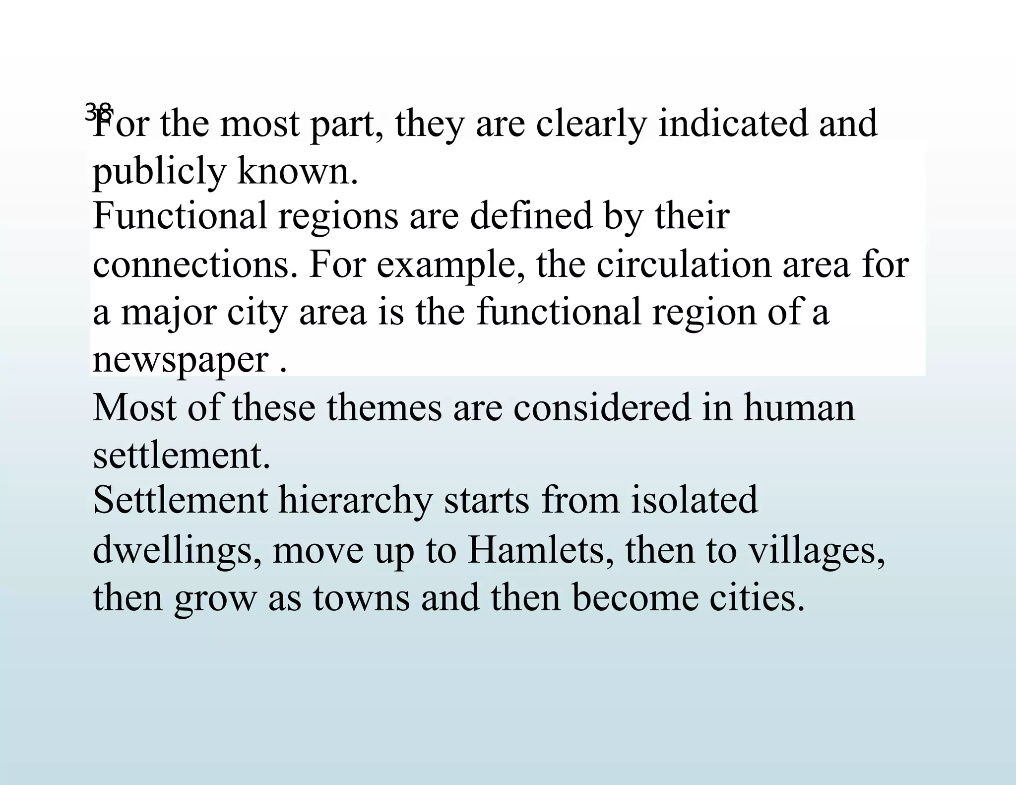 For the most part, they are clearly indicated and
publicly known.
Functional regions are defined by their
connections. For example, the circulation area for
a major city area is the functional region of a
newspaper .
Most of these themes are considered in human
settlement.
Settlement hierarchy starts from isolated
dwellings, move up to Hamlets, then to villages,
then grow as towns and then become cities.
38
 