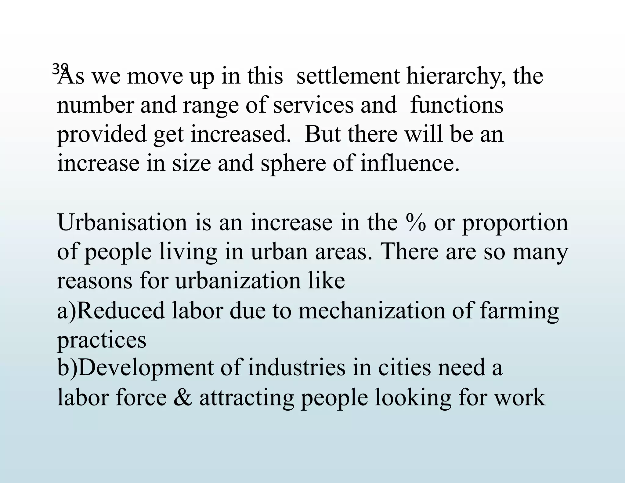 39
As we move up in this settlement hierarchy, the
number and range of services and functions
provided get increased. But there will be an
increase in size and sphere of influence.
Urbanisation is an increase in the % or proportion
of people living in urban areas. There are so many
reasons for urbanization like
a)Reduced labor due to mechanization of farming
practices
b)Development of industries in cities need a
labor force & attracting people looking for work
 