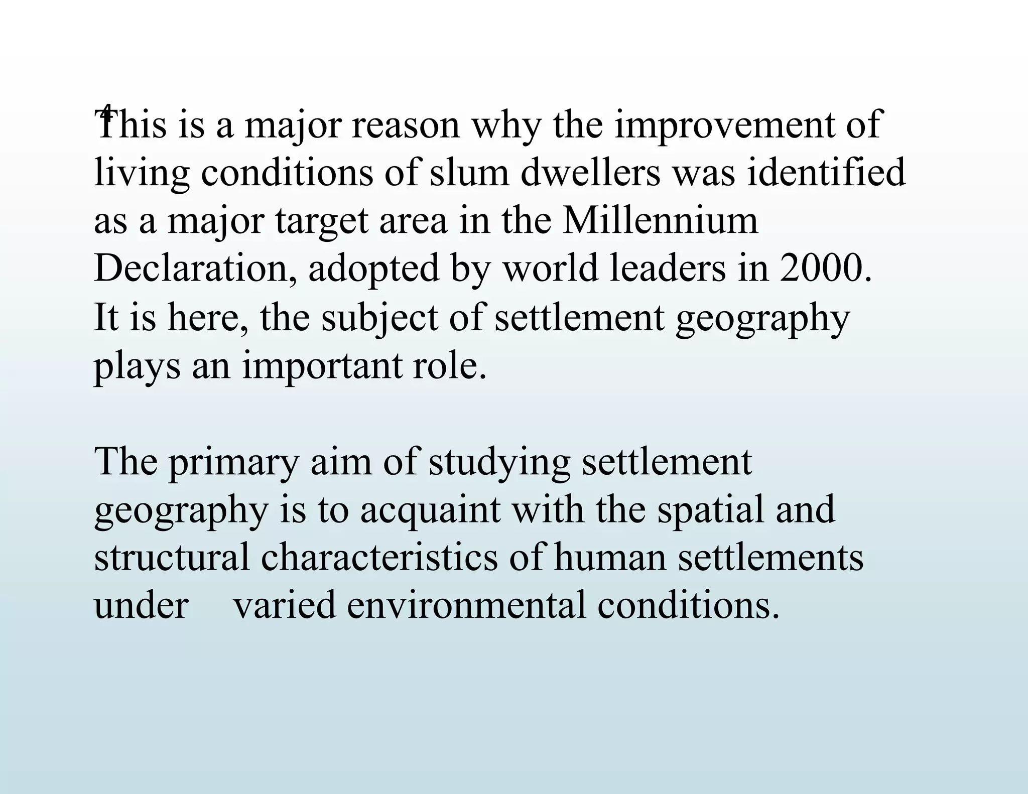 4
This is a major reason why the improvement of
living conditions of slum dwellers was identified
as a major target area in the Millennium
Declaration, adopted by world leaders in 2000.
It is here, the subject of settlement geography
plays an important role.
The primary aim of studying settlement
geography is to acquaint with the spatial and
structural characteristics of human settlements
under varied environmental conditions.
 