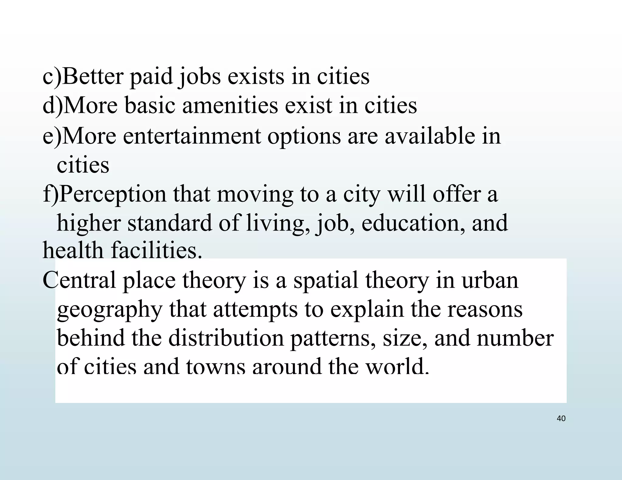 c)Better paid jobs exists in cities
d)More basic amenities exist in cities
e)More entertainment options are available in
cities
f)Perception that moving to a city will offer a
higher standard of living, job, education, and
health facilities.
Central place theory is a spatial theory in urban
geography that attempts to explain the reasons
behind the distribution patterns, size, and number
of cities and towns around the world.
40
 