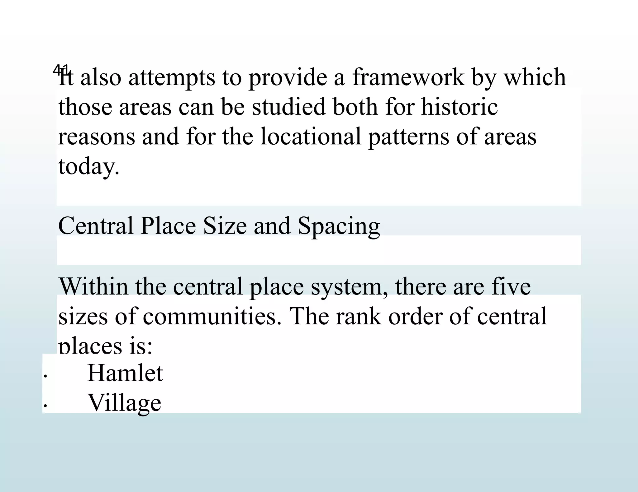 It also attempts to provide a framework by which
those areas can be studied both for historic
reasons and for the locational patterns of areas
today.
Central Place Size and Spacing
Within the central place system, there are five
sizes of communities. The rank order of central
places is:
 Hamlet
Village
41

 