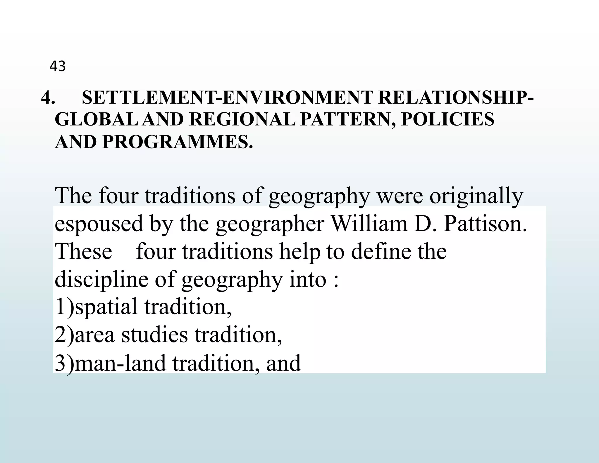 4. SETTLEMENT-ENVIRONMENT RELATIONSHIP-
GLOBALAND REGIONAL PATTERN, POLICIES
AND PROGRAMMES.
The four traditions of geography were originally
espoused by the geographer William D. Pattison.
These four traditions help to define the
discipline of geography into :
1)spatial tradition,
2)area studies tradition,
3)man-land tradition, and
43
 