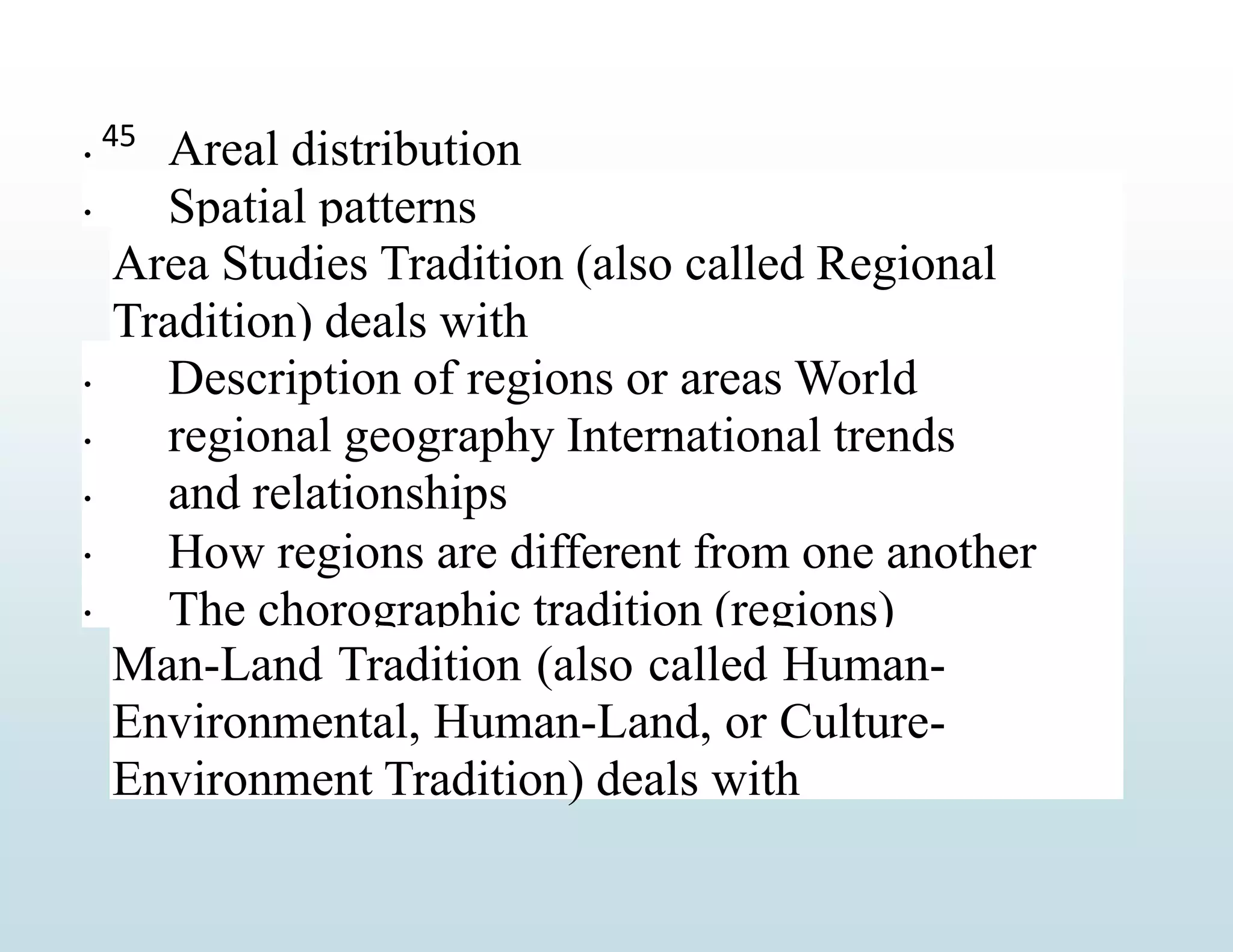  Areal distribution
Spatial patterns

Area Studies Tradition (also called Regional
Tradition) deals with




Description of regions or areas World
regional geography International trends
and relationships
How regions are different from one another
The chorographic tradition (regions)

Man-Land Tradition (also called Human-
Environmental, Human-Land, or Culture-
Environment Tradition) deals with
45
 