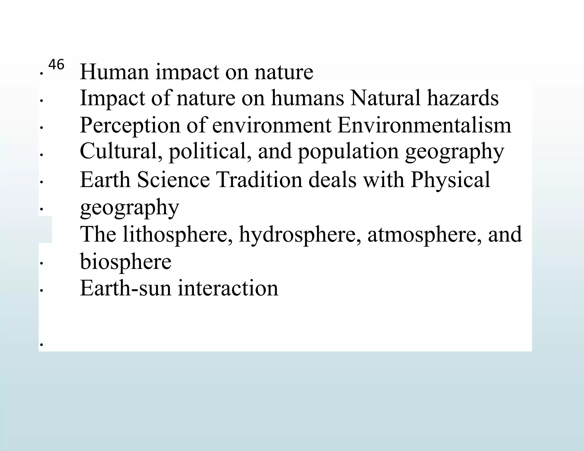 
Human impact on nature





Impact of nature on humans Natural hazards
Perception of environment Environmentalism
Cultural, political, and population geography
Earth Science Tradition deals with Physical
geography
The lithosphere, hydrosphere, atmosphere, and
biosphere
Earth-sun interaction
46



 
