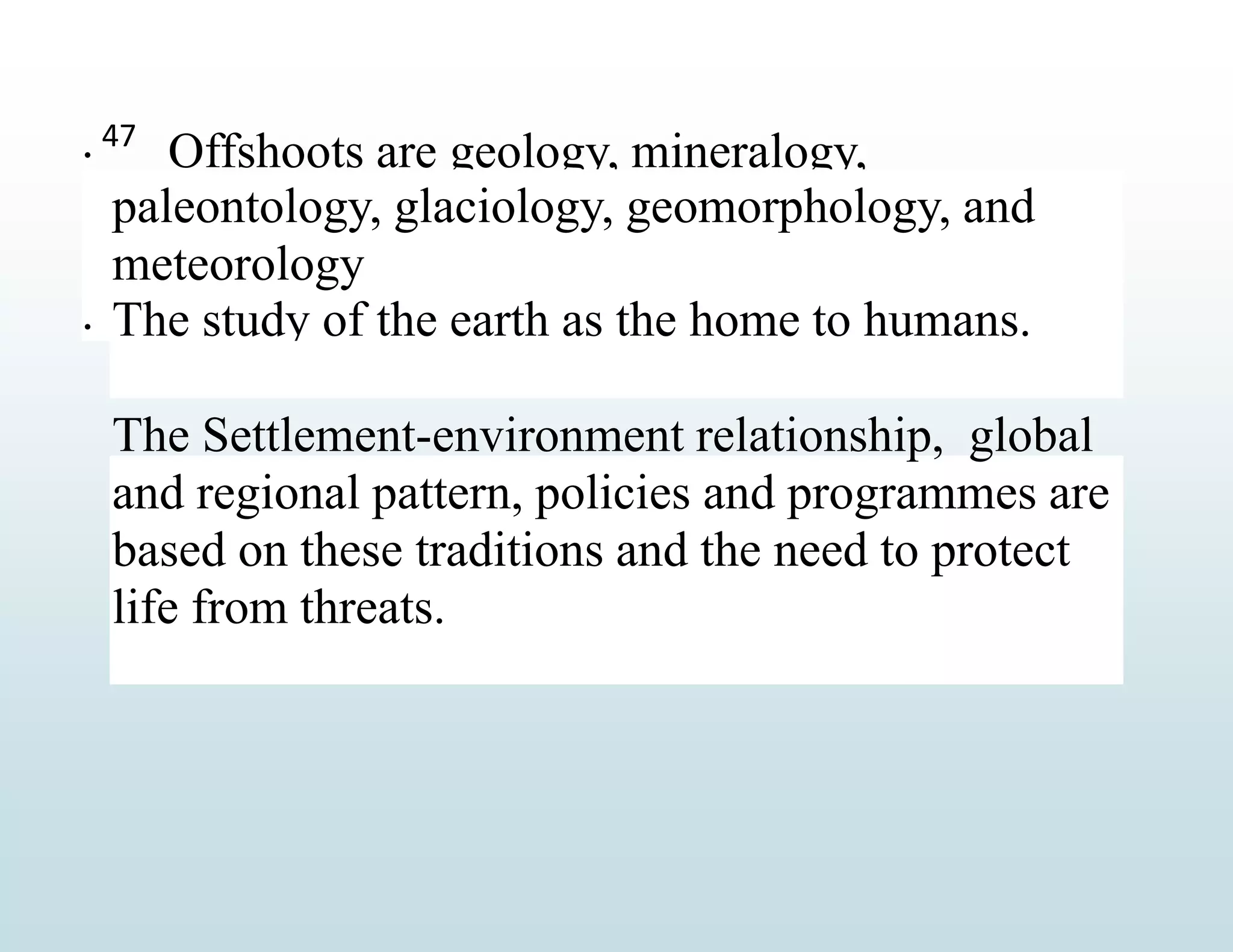 
Offshoots are geology, mineralogy,
paleontology, glaciology, geomorphology, and
meteorology
The study of the earth as the home to humans.

The Settlement-environment relationship, global
and regional pattern, policies and programmes are
based on these traditions and the need to protect
life from threats.
47
 