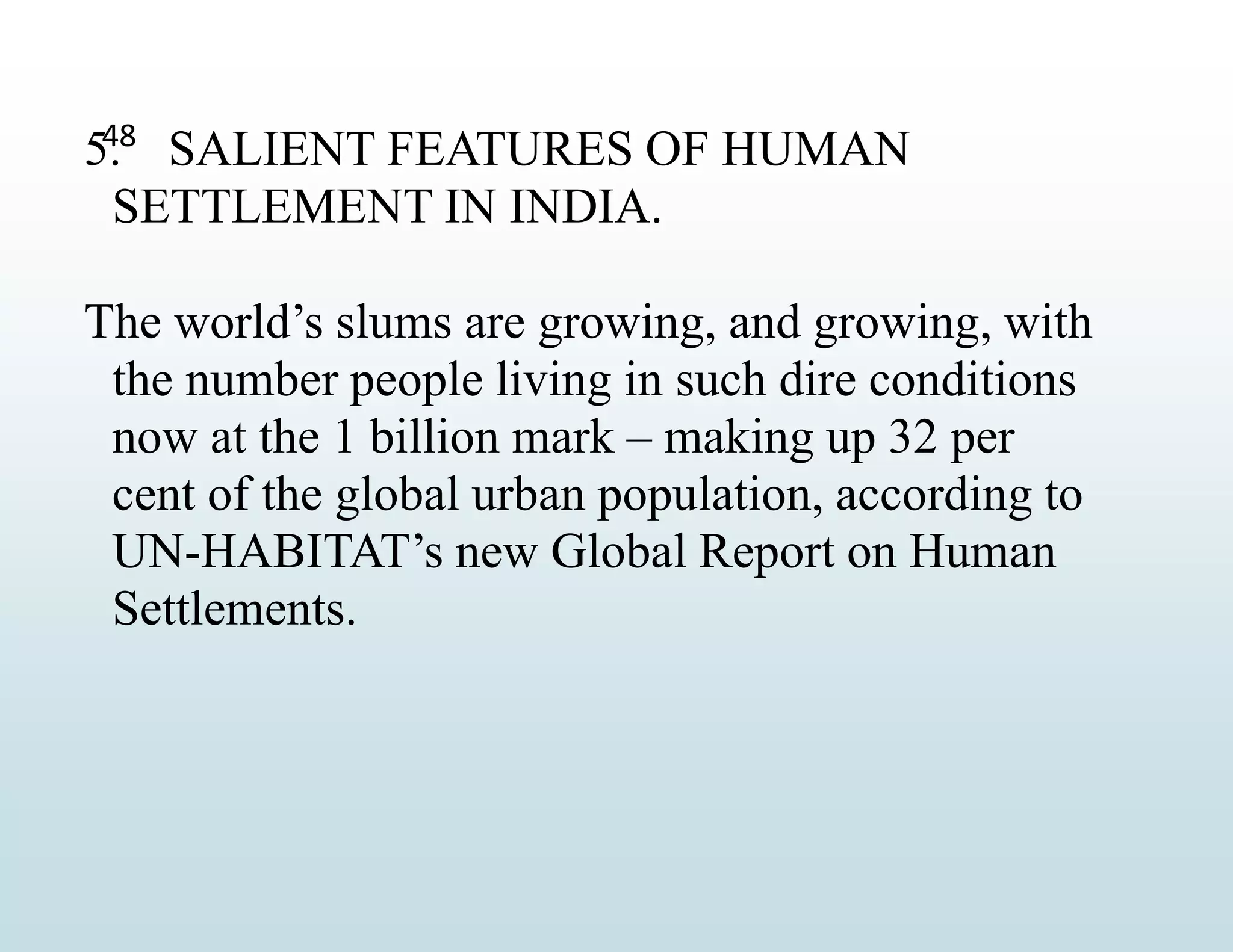 48
5. SALIENT FEATURES OF HUMAN
SETTLEMENT IN INDIA.
The world’s slums are growing, and growing, with
the number people living in such dire conditions
now at the 1 billion mark – making up 32 per
cent of the global urban population, according to
UN-HABITAT’s new Global Report on Human
Settlements.
 