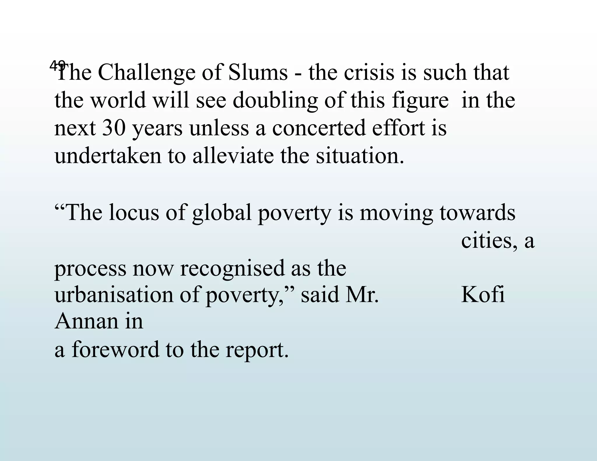 49
The Challenge of Slums - the crisis is such that
the world will see doubling of this figure in the
next 30 years unless a concerted effort is
undertaken to alleviate the situation.
“The locus of global poverty is moving towards
cities, a
process now recognised as the
urbanisation of poverty,” said Mr. Kofi
Annan in
a foreword to the report.
 