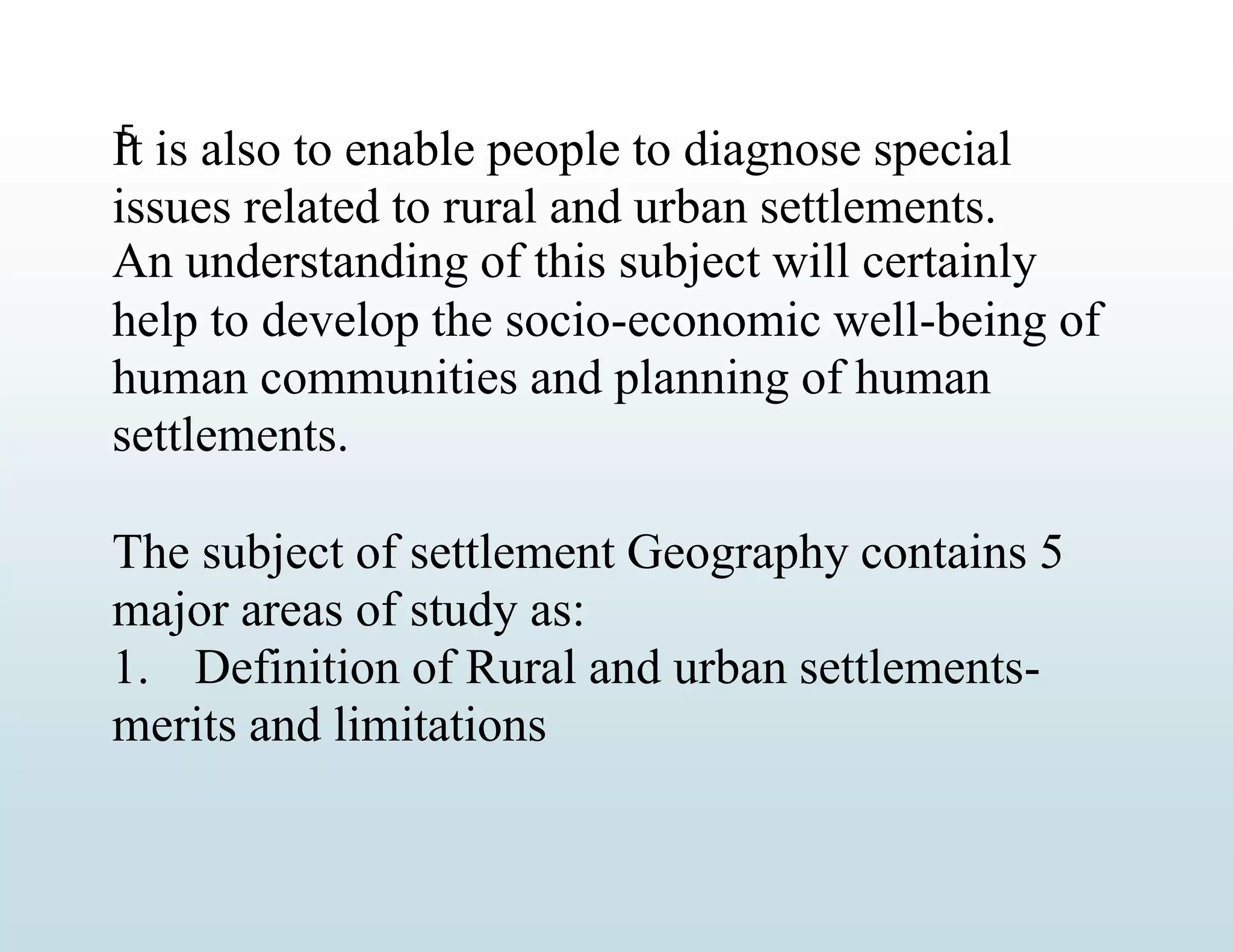 5
It is also to enable people to diagnose special
issues related to rural and urban settlements.
An understanding of this subject will certainly
help to develop the socio-economic well-being of
human communities and planning of human
settlements.
The subject of settlement Geography contains 5
major areas of study as:
1. Definition of Rural and urban settlements-
merits and limitations
 