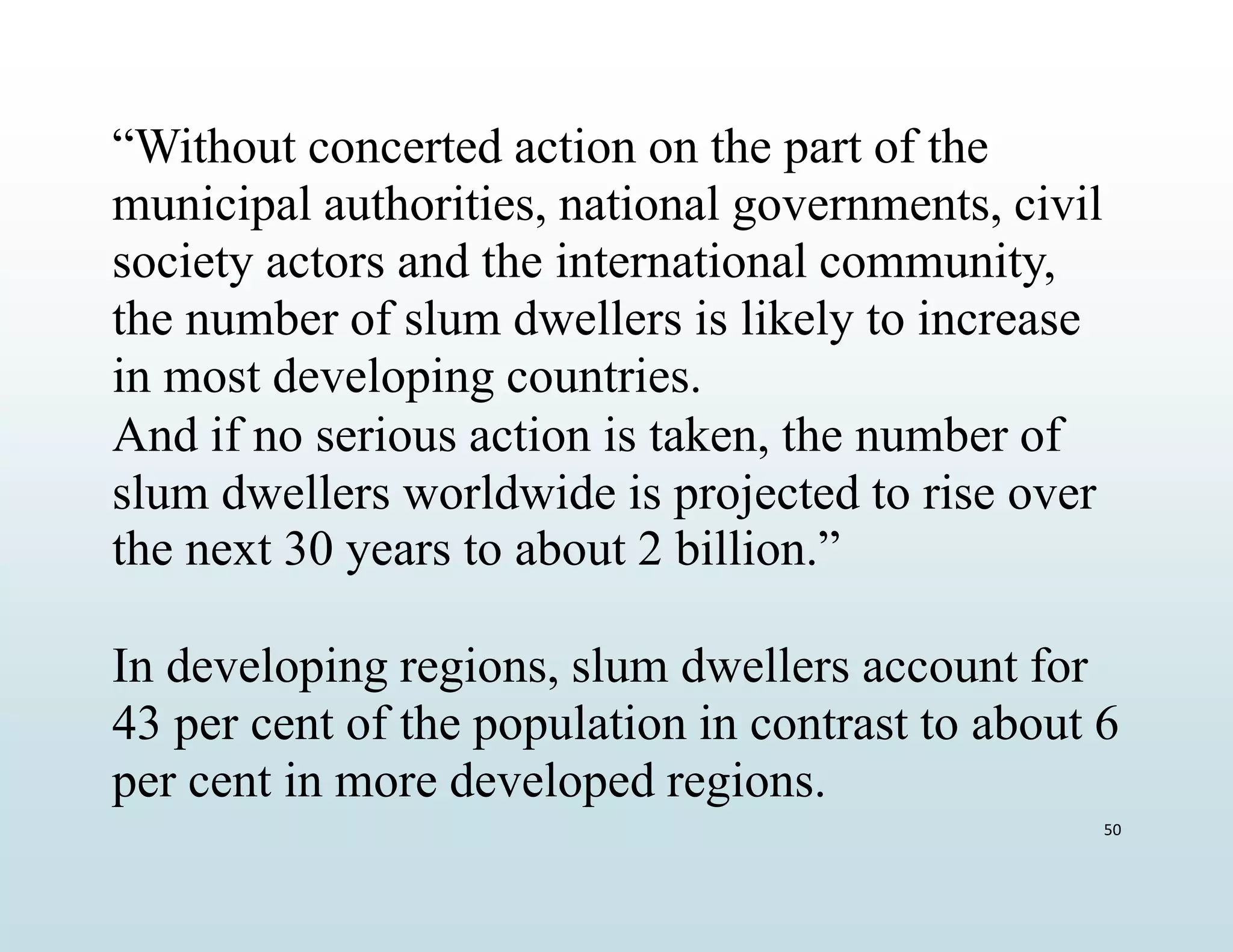 50
“Without concerted action on the part of the
municipal authorities, national governments, civil
society actors and the international community,
the number of slum dwellers is likely to increase
in most developing countries.
And if no serious action is taken, the number of
slum dwellers worldwide is projected to rise over
the next 30 years to about 2 billion.”
In developing regions, slum dwellers account for
43 per cent of the population in contrast to about 6
per cent in more developed regions.
 