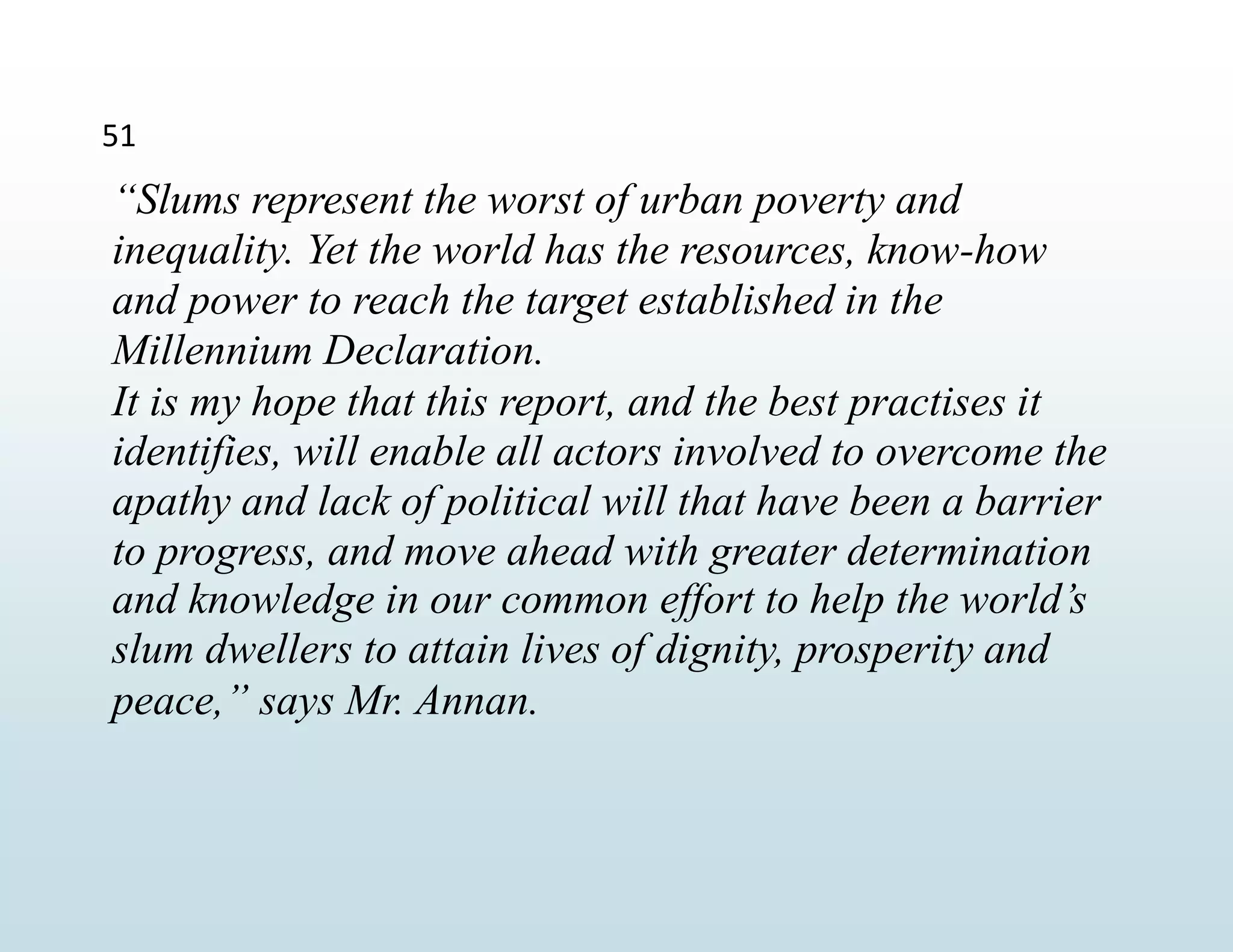 51
“Slums represent the worst of urban poverty and
inequality. Yet the world has the resources, know-how
and power to reach the target established in the
Millennium Declaration.
It is my hope that this report, and the best practises it
identifies, will enable all actors involved to overcome the
apathy and lack of political will that have been a barrier
to progress, and move ahead with greater determination
and knowledge in our common effort to help the world’s
slum dwellers to attain lives of dignity, prosperity and
peace,” says Mr. Annan.
 