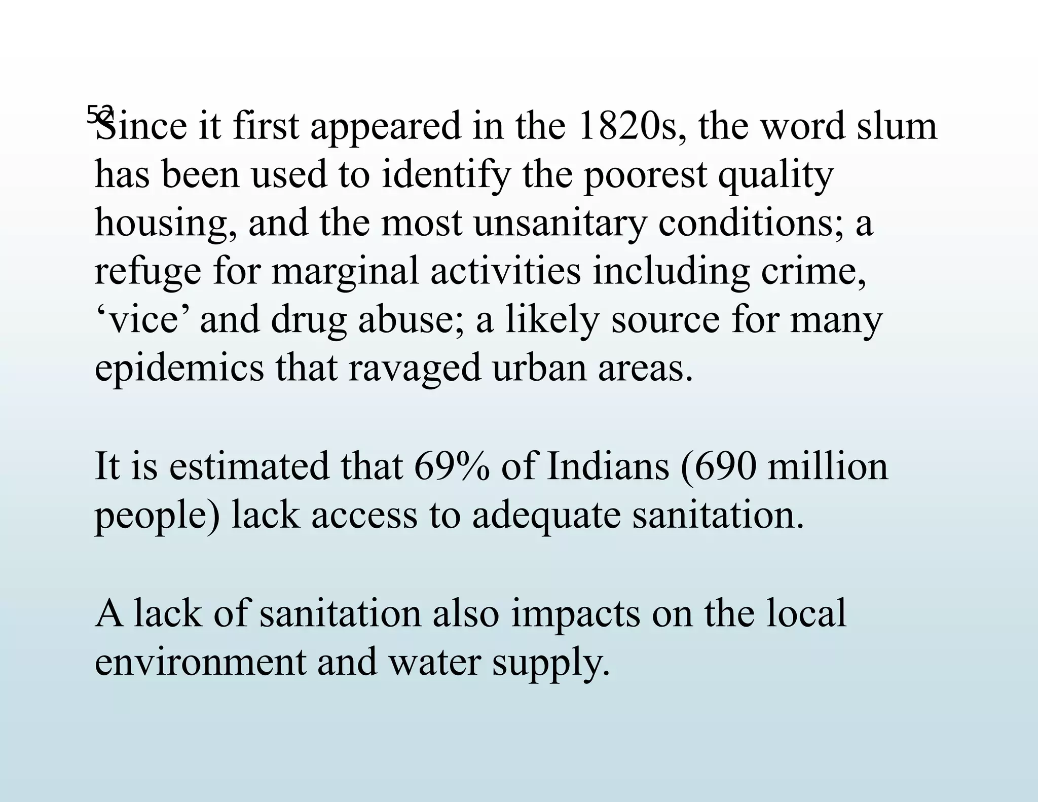 52
Since it first appeared in the 1820s, the word slum
has been used to identify the poorest quality
housing, and the most unsanitary conditions; a
refuge for marginal activities including crime,
‘vice’ and drug abuse; a likely source for many
epidemics that ravaged urban areas.
It is estimated that 69% of Indians (690 million
people) lack access to adequate sanitation.
A lack of sanitation also impacts on the local
environment and water supply.
 