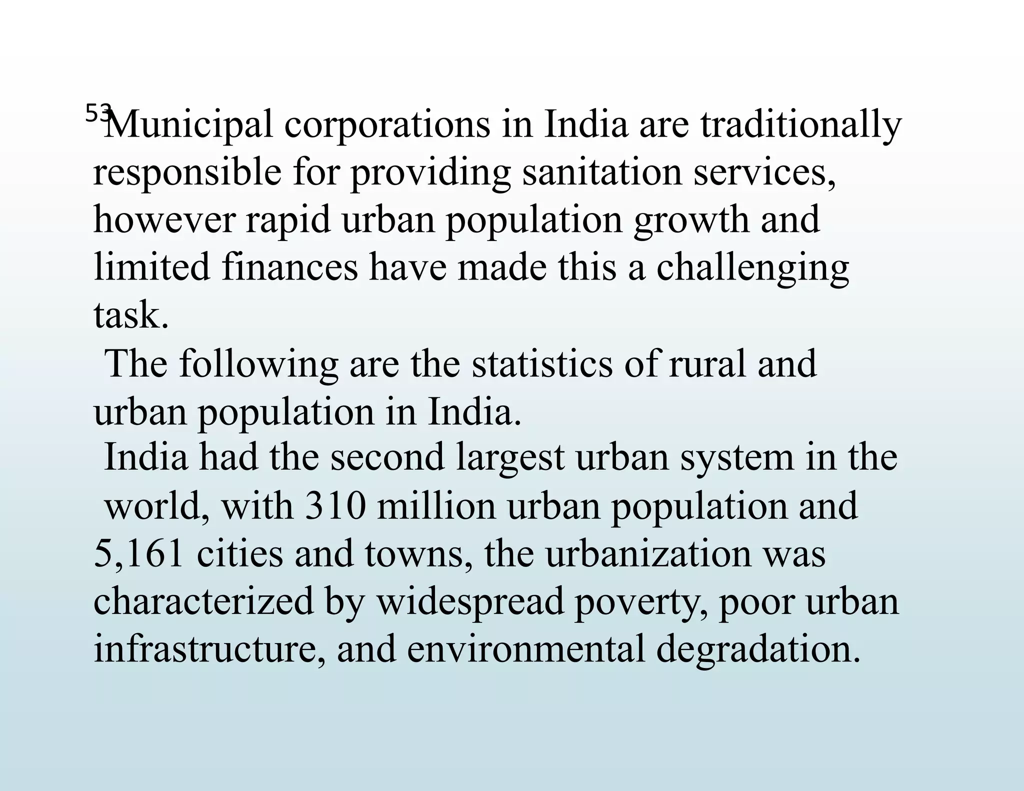 53
Municipal corporations in India are traditionally
responsible for providing sanitation services,
however rapid urban population growth and
limited finances have made this a challenging
task.
The following are the statistics of rural and
urban population in India.
India had the second largest urban system in the
world, with 310 million urban population and
5,161 cities and towns, the urbanization was
characterized by widespread poverty, poor urban
infrastructure, and environmental degradation.
 