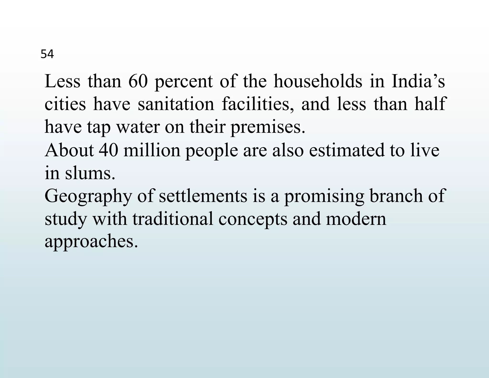54
Less than 60 percent of the households in India’s
cities have sanitation facilities, and less than half
have tap water on their premises.
About 40 million people are also estimated to live
in slums.
Geography of settlements is a promising branch of
study with traditional concepts and modern
approaches.
 
