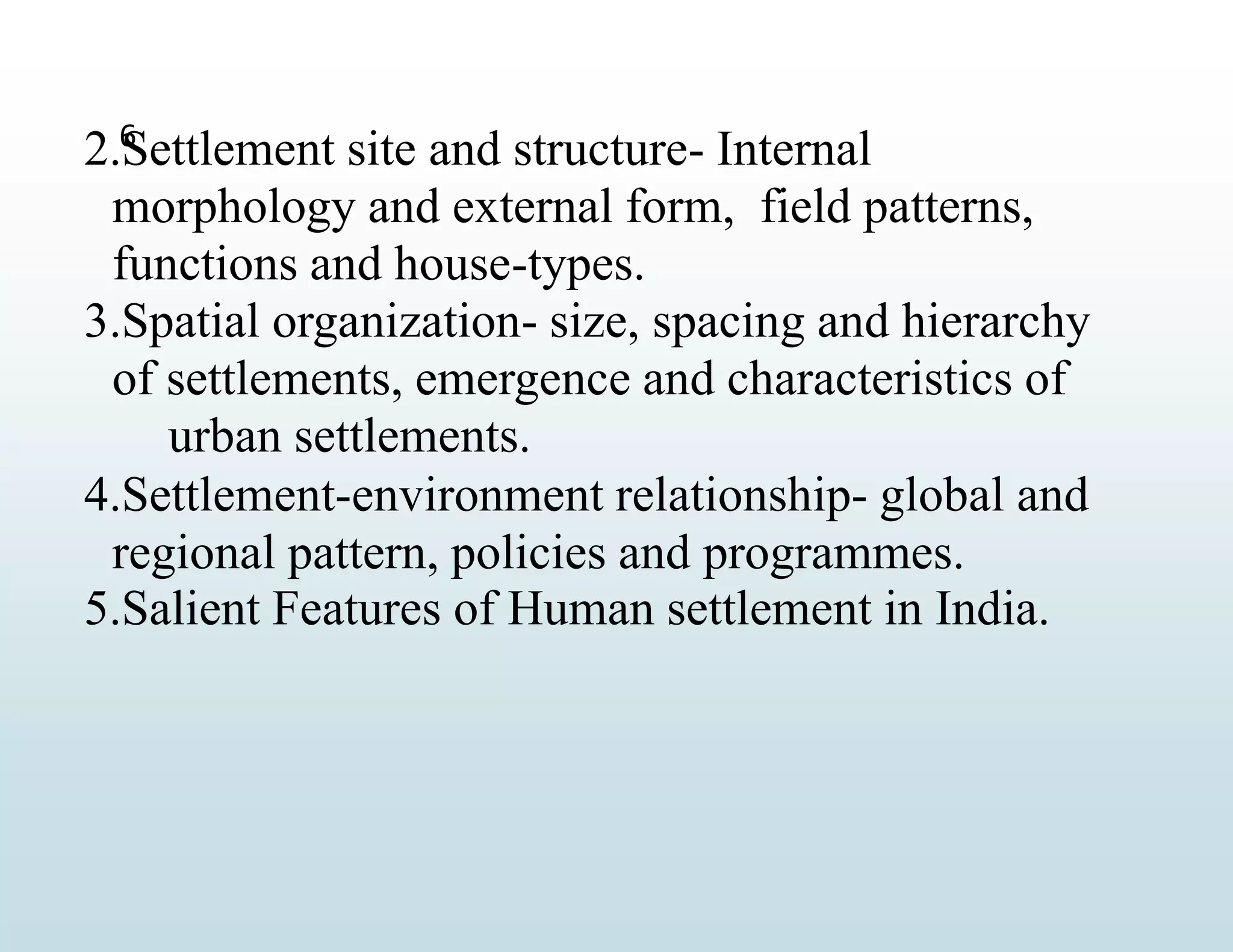 6
2.Settlement site and structure- Internal
morphology and external form, field patterns,
functions and house-types.
3.Spatial organization- size, spacing and hierarchy
of settlements, emergence and characteristics of
urban settlements.
4.Settlement-environment relationship- global and
regional pattern, policies and programmes.
5.Salient Features of Human settlement in India.
 
