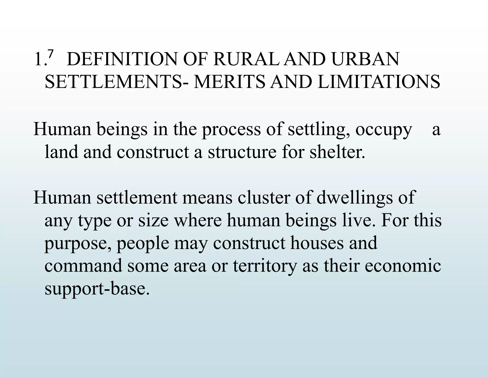 7
1. DEFINITION OF RURAL AND URBAN
SETTLEMENTS- MERITS AND LIMITATIONS
Human beings in the process of settling, occupy a
land and construct a structure for shelter.
Human settlement means cluster of dwellings of
any type or size where human beings live. For this
purpose, people may construct houses and
command some area or territory as their economic
support-base.
 