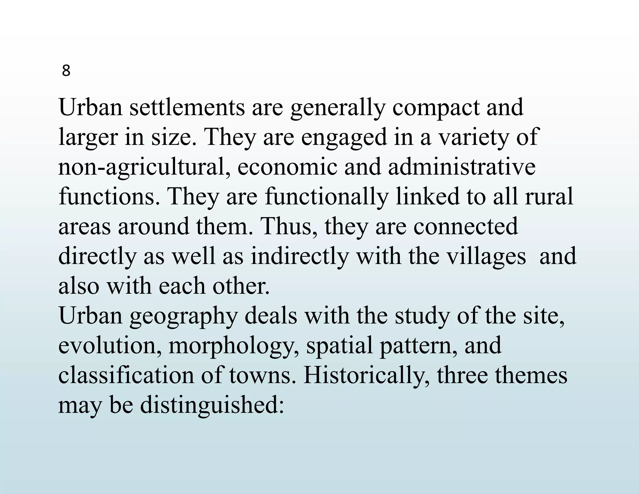 8
Urban settlements are generally compact and
larger in size. They are engaged in a variety of
non-agricultural, economic and administrative
functions. They are functionally linked to all rural
areas around them. Thus, they are connected
directly as well as indirectly with the villages and
also with each other.
Urban geography deals with the study of the site,
evolution, morphology, spatial pattern, and
classification of towns. Historically, three themes
may be distinguished:
 