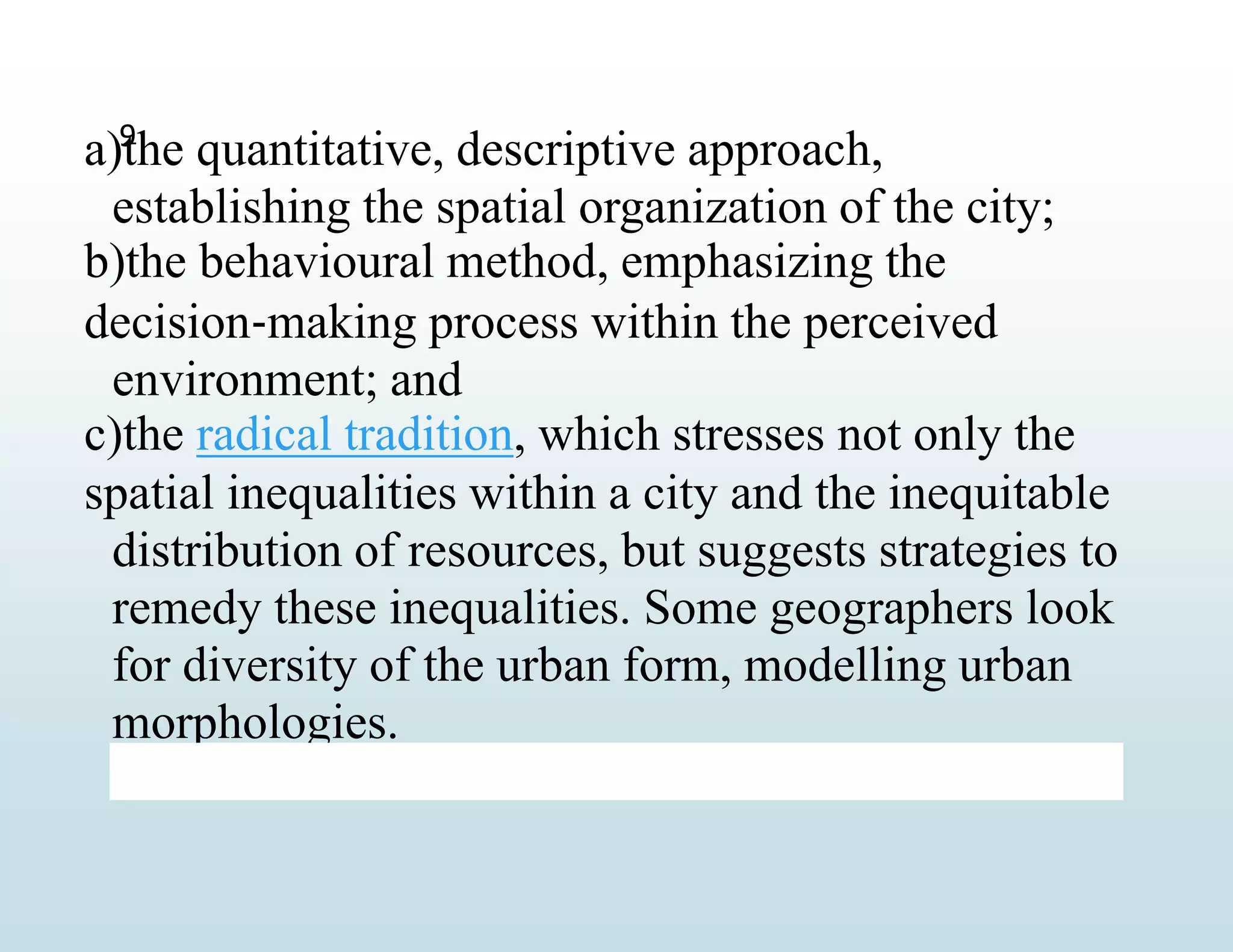 a)the quantitative, descriptive approach,
establishing the spatial organization of the city;
b)the behavioural method, emphasizing the
decision‐making process within the perceived
environment; and
c)the radical tradition, which stresses not only the
spatial inequalities within a city and the inequitable
distribution of resources, but suggests strategies to
remedy these inequalities. Some geographers look
for diversity of the urban form, modelling urban
morphologies.
9
 