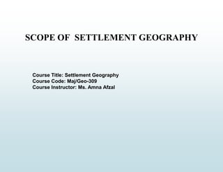 SCOPE OF SETTLEMENT GEOGRAPHY
Course Title: Settlement Geography
Course Code: Maj/Geo-309
Course Instructor: Ms. Amna Afzal
 