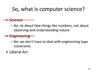 17
So, what is computer science?
• Science
– No: its about fake things like numbers, not about
observing and understanding nature
• Engineering
– No: we don’t have to deal with engineering-type
constraints
• Liberal Art
 