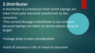 2.Distributer
A distributer is a conductor from which tapings are
taken from pole mounted transformer to the
consumer
•The current through a distributer is not constant
because tapings are taken at various places along its
length
•Voltage drop is main consideration
•Limit of variation is 6% of rated at consumer
 