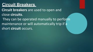 Circuit Breakers
Circuit breakers are used to open and
close circuits.
They can be operated manually to perform
maintenance or will automatically trip if a
short circuit occurs.
 