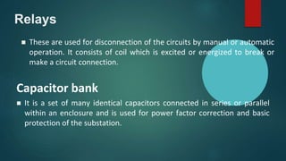 Relays
 It is a set of many identical capacitors connected in series or parallel
within an enclosure and is used for power factor correction and basic
protection of the substation.
Capacitor bank
 These are used for disconnection of the circuits by manual or automatic
operation. It consists of coil which is excited or energized to break or
make a circuit connection.
 