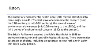 History
The history of environmental health since 1800 may be classified into
three major eras 40 : The first wave of environmental concern (from
the 19th century to mid-20th century), the second wave of
environmental awareness (mid-20th century to the 1980s), and the
third period of environmental concern (1980s to the present).
The British Parliament enacted the Public Health Act in 1848 to
promote clean water and control infectious diseases. There were major
outbreaks of cholera, including an outbreak in New York City in 1849
that killed 5,000 people.
 