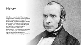 History
John Snow hypothesized that sewage-
contaminated water was associated with
cholera and conducted a “natural
experiment” to demonstrate the cause of
an outbreak in the present Soho district
of London. John Snow (1813–1858) was
an English anesthesiologist who
innovated several of the key
epidemiologic methods that remain valid
and in use today. In Snow’s time, the
mechanism for the causation of
infectious diseases was largely unknown.
 