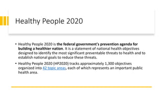 Healthy People 2020
• Healthy People 2020 is the federal government's prevention agenda for
building a healthier nation. It is a statement of national health objectives
designed to identify the most significant preventable threats to health and to
establish national goals to reduce these threats.
• Healthy People 2020 (HP2020) tracks approximately 1,300 objectives
organized into 42 topic areas, each of which represents an important public
health area.
 