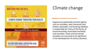 Climate change
Exposure to potentially harmful agents
such as microbes, toxic chemicals and
metals, pesticides, and ionizing radiation
is responsible for many of the forms of
environmentally associated morbidity
and mortality. These environmental
variables are assumed to be significant
in the development of various diseases.
 