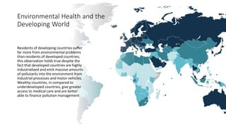 Environmental Health and the
Developing World
Residents of developing countries suffer
far more from environmental problems
than residents of developed countries;
this observation holds true despite the
fact that developed countries are highly
industrialized and emit massive amounts
of pollutants into the environment from
industrial processes and motor vehicles.
Wealthy countries, in compared to
underdeveloped countries, give greater
access to medical care and are better
able to finance pollution management
 