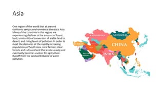 Asia
One region of the world that at present
confronts serious environmental threats is Asia.
Many of the countries in this region are
experiencing declines in the amount of forest
land, unintentional conversion of arable land to
desert, and rising levels of pollution. In order to
meet the demands of the rapidly increasing
populations of South Asia, rural farmers clear
forests and cultivate land that erodes easily and
eventually becomes useless for agriculture.
Runoff from the land contributes to water
pollution.
 