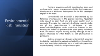 Environmental
Risk Transition
The term environmental risk transition has been used
to characterize changes in environmental risks that happen as a
consequence of economic development in the less developed
regions of the world.
Environmental risk transition is characterized by the
following circumstances: In the poorest societies, household
risks caused by poor food, air, and water quality tend to
dominate. The major risks existing in developing countries today
are of this type—diarrhea is attributable to poor
water/sanitation/hygiene, acute respiratory diseases to poor
housing and indoor air pollution from poor quality household
fuels, and malaria to poor housing quality, although all are of
course influenced by other factors as well (malnutrition in
particular).
As these problems are brought under control, a new set
tends to be created at the regional and global level through long-
term and long-range pollutants, such as acid rain precursors,
ozone-depleting chemicals, and greenhouse gases.
 