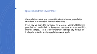 Population and the Environment
• Currently increasing at a geometric rate, the human population
threatens to overwhelm available resources
• Every day we share the earth and its resources with 250,000 more
people than the day before. Every year there are another 90 million
mouths to feed. That is the equivalent of adding a city the size of
Philadelphia to the world population every week;
 
